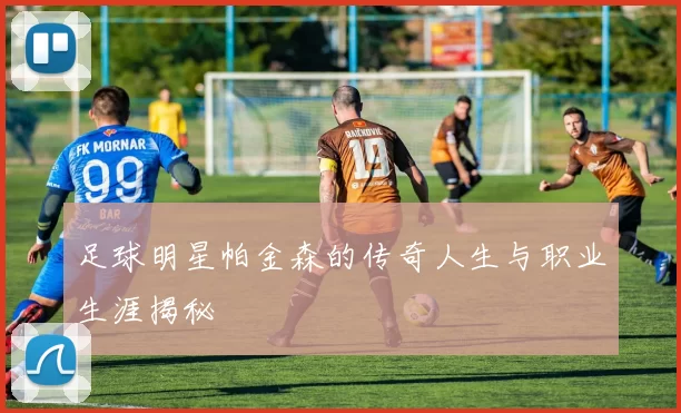 足球明星帕金森的传奇人生与职业生涯揭秘