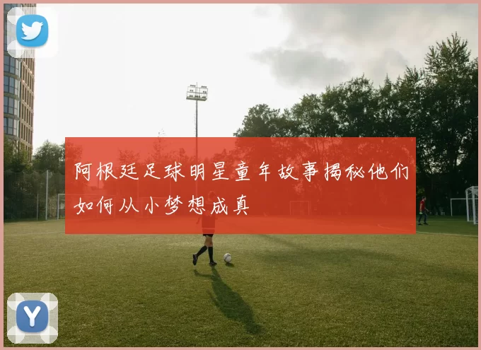 阿根廷足球明星童年故事揭秘他们如何从小梦想成真