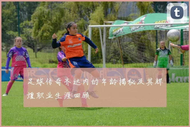足球传奇齐达内的年龄揭秘及其辉煌职业生涯回顾