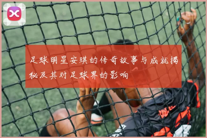 足球明星安琪的传奇故事与成就揭秘及其对足球界的影响