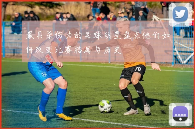 最具杀伤力的足球明星盘点他们如何改变比赛格局与历史