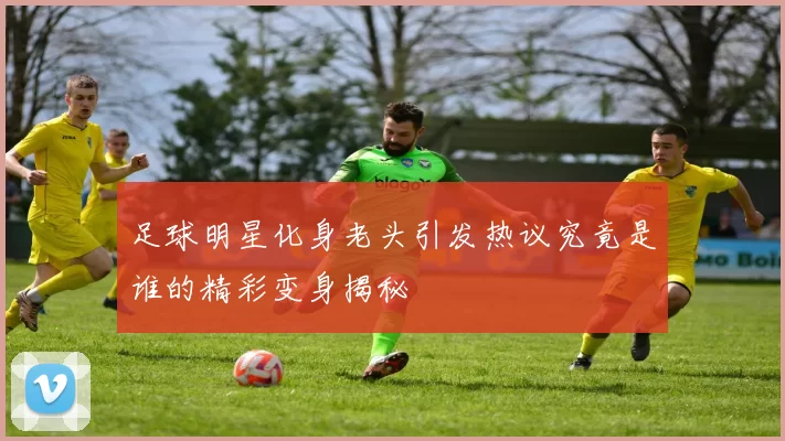足球明星化身老头引发热议究竟是谁的精彩变身揭秘