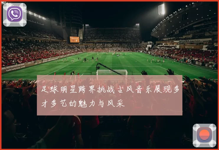 足球明星跨界挑战古风音乐展现多才多艺的魅力与风采