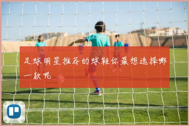 足球明星推荐的球鞋你最想选择哪一款呢