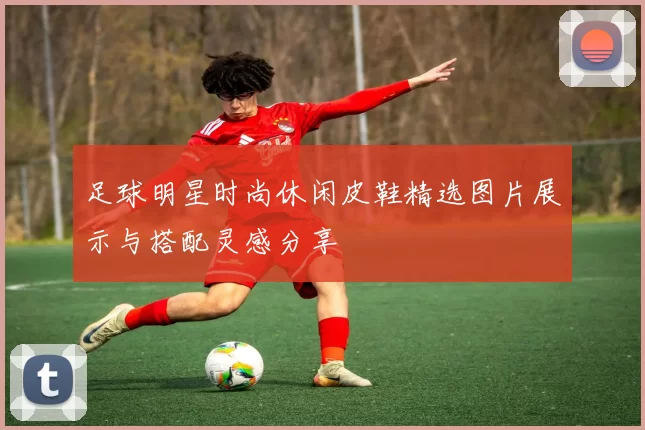 足球明星时尚休闲皮鞋精选图片展示与搭配灵感分享
