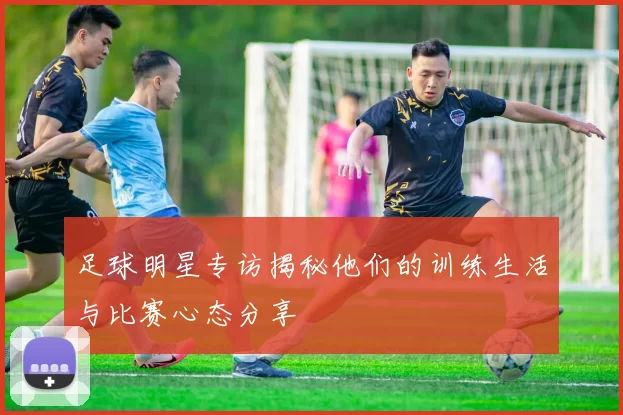 足球明星专访揭秘他们的训练生活与比赛心态分享