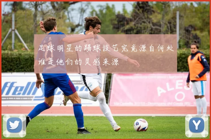 足球明星的踢球技艺究竟源自何处谁是他们的灵感来源