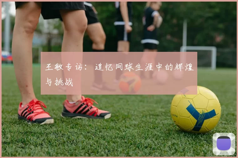 王敏专访：追忆网球生涯中的辉煌与挑战
