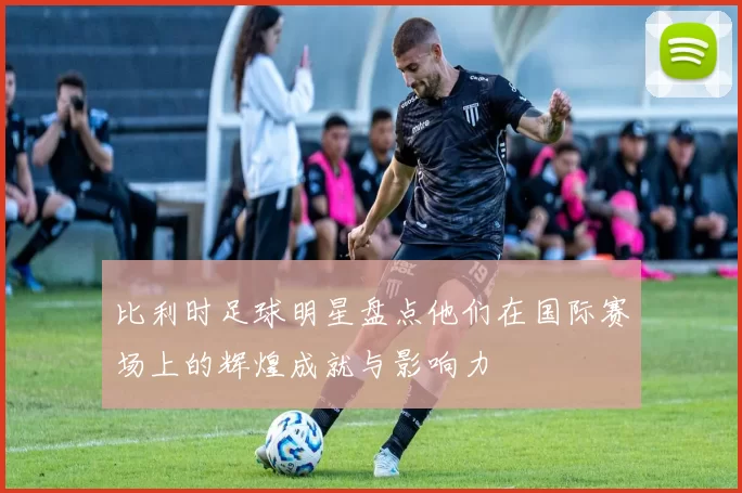 比利时足球明星盘点他们在国际赛场上的辉煌成就与影响力