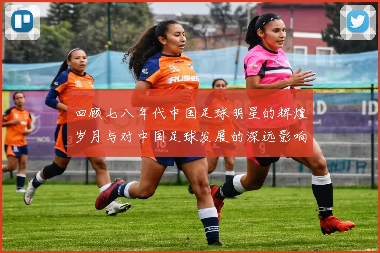 回顾七八年代中国足球明星的辉煌岁月与对中国足球发展的深远影响