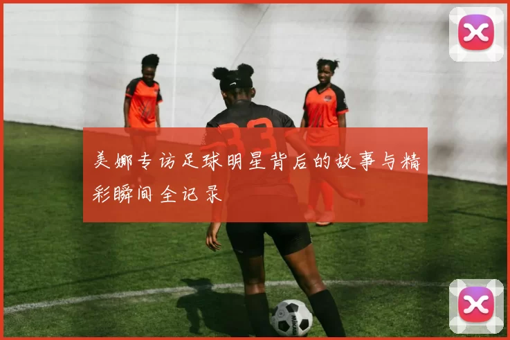 美娜专访足球明星背后的故事与精彩瞬间全记录