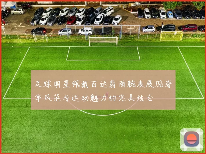 足球明星佩戴百达翡丽腕表展现奢华风范与运动魅力的完美结合