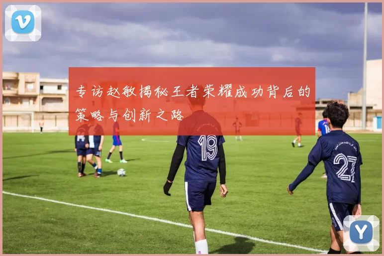 专访赵敏揭秘王者荣耀成功背后的策略与创新之路