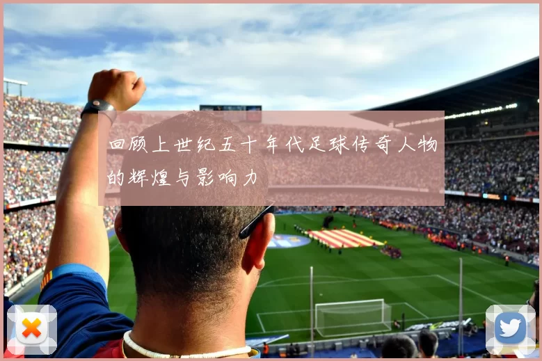 回顾上世纪五十年代足球传奇人物的辉煌与影响力