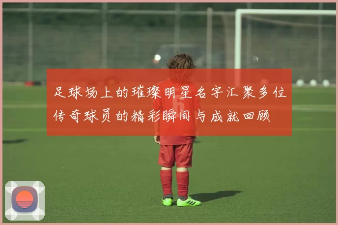 足球场上的璀璨明星名字汇聚多位传奇球员的精彩瞬间与成就回顾