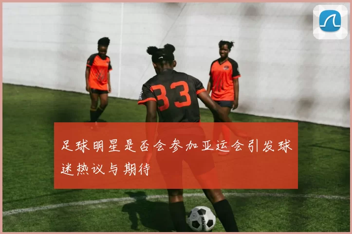 足球明星是否会参加亚运会引发球迷热议与期待