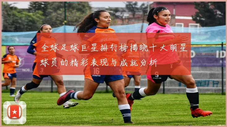 全球足球巨星排行榜揭晓十大明星球员的精彩表现与成就分析