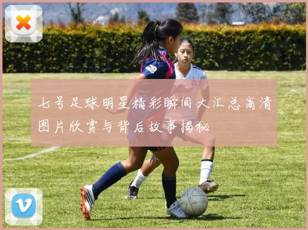 七号足球明星精彩瞬间大汇总高清图片欣赏与背后故事揭秘