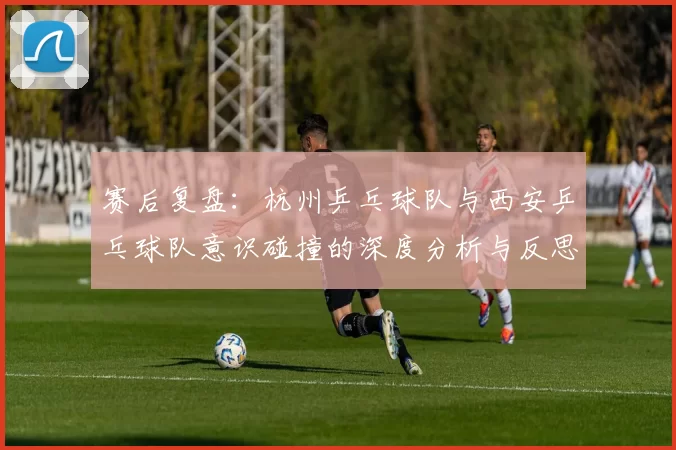 赛后复盘：杭州乒乓球队与西安乒乓球队意识碰撞的深度分析与反思