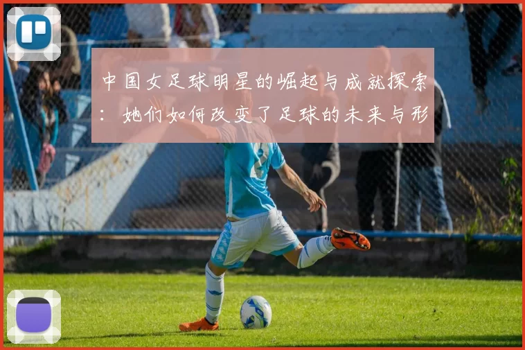 中国女足球明星的崛起与成就探索：她们如何改变了足球的未来与形象