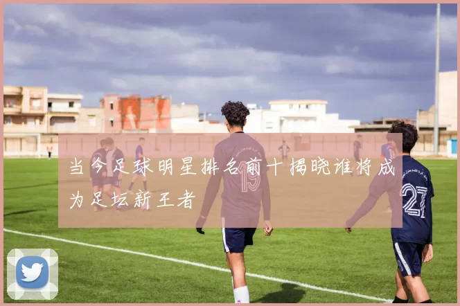 当今足球明星排名前十揭晓谁将成为足坛新王者