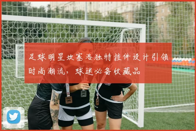 足球明星坎塞洛独特挂件设计引领时尚潮流，球迷必备收藏品