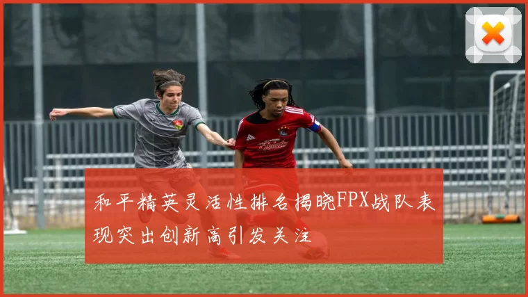 和平精英灵活性排名揭晓FPX战队表现突出创新高引发关注