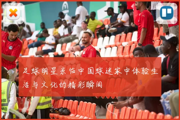 足球明星亲临中国球迷家中体验生活与文化的精彩瞬间