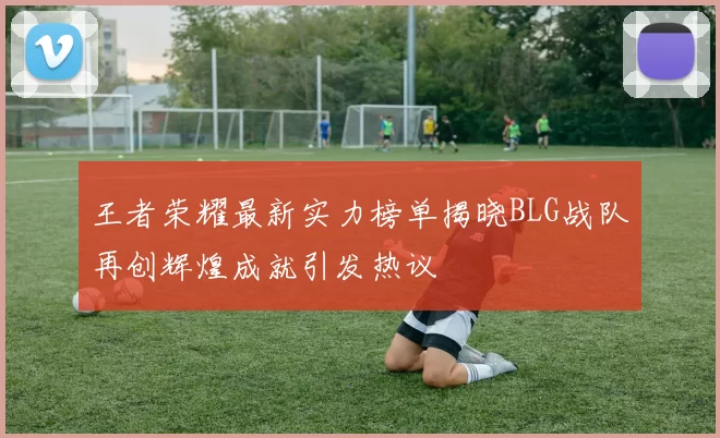 王者荣耀最新实力榜单揭晓BLG战队再创辉煌成就引发热议
