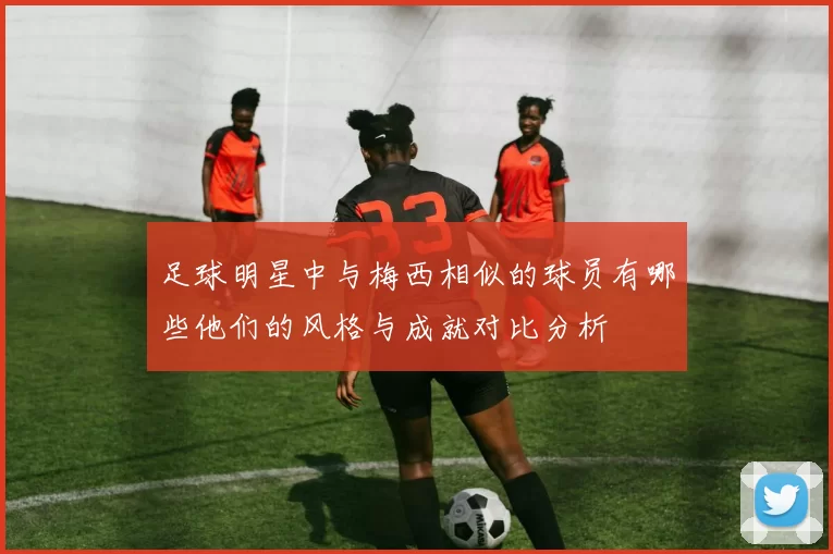 足球明星中与梅西相似的球员有哪些他们的风格与成就对比分析