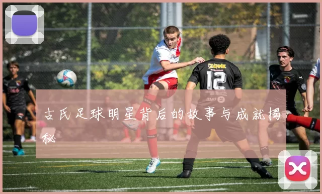 古氏足球明星背后的故事与成就揭秘
