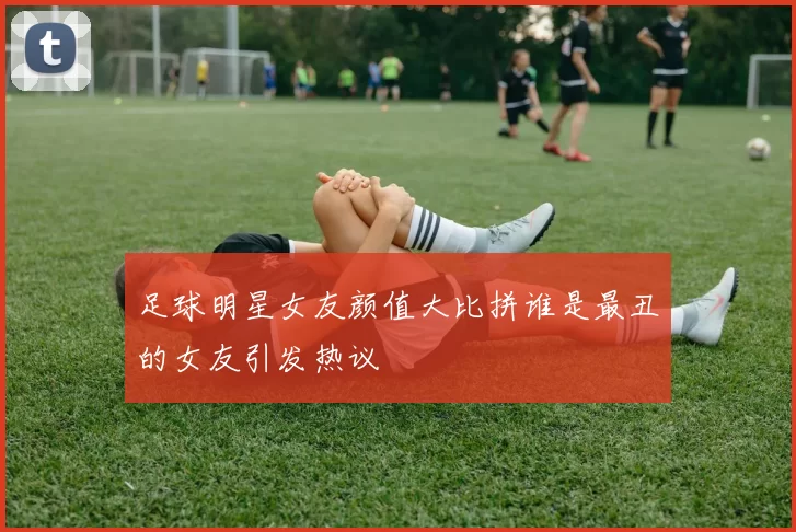 足球明星女友颜值大比拼谁是最丑的女友引发热议