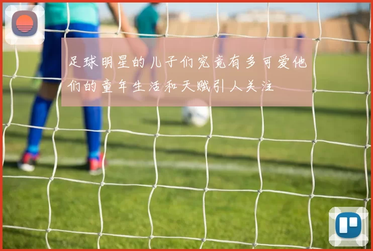 足球明星的儿子们究竟有多可爱他们的童年生活和天赋引人关注
