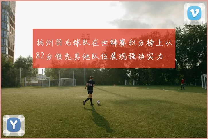杭州羽毛球队在世锦赛积分榜上以82分领先其他队伍展现强劲实力