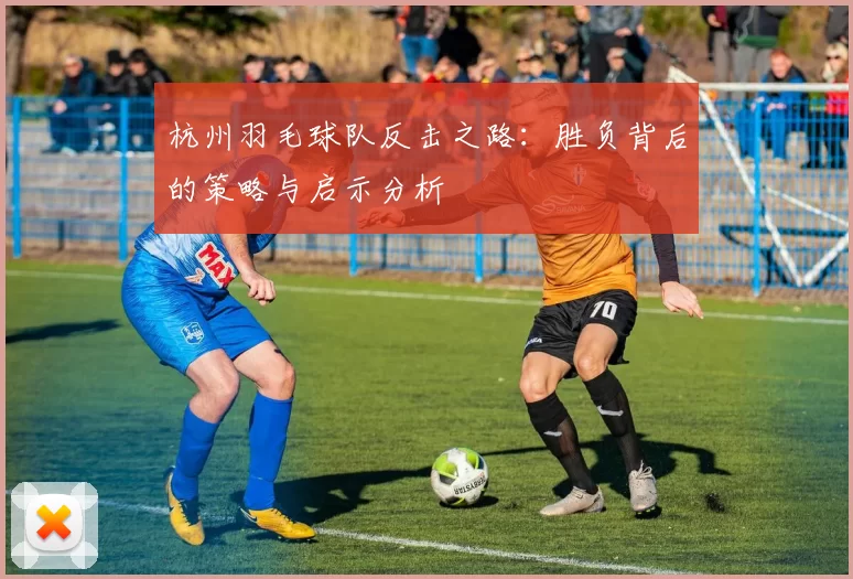 杭州羽毛球队反击之路：胜负背后的策略与启示分析