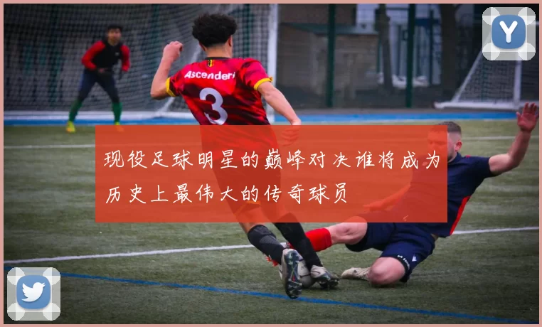 现役足球明星的巅峰对决谁将成为历史上最伟大的传奇球员