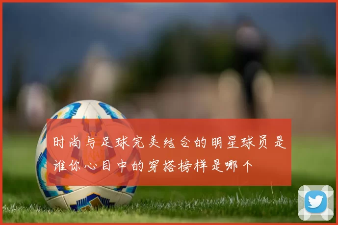 时尚与足球完美结合的明星球员是谁你心目中的穿搭榜样是哪个