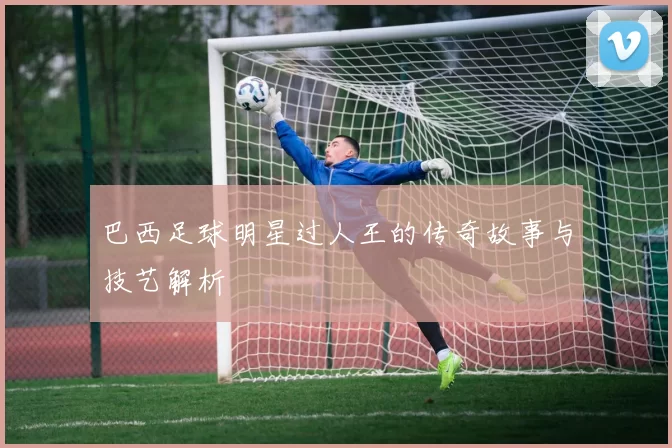巴西足球明星过人王的传奇故事与技艺解析