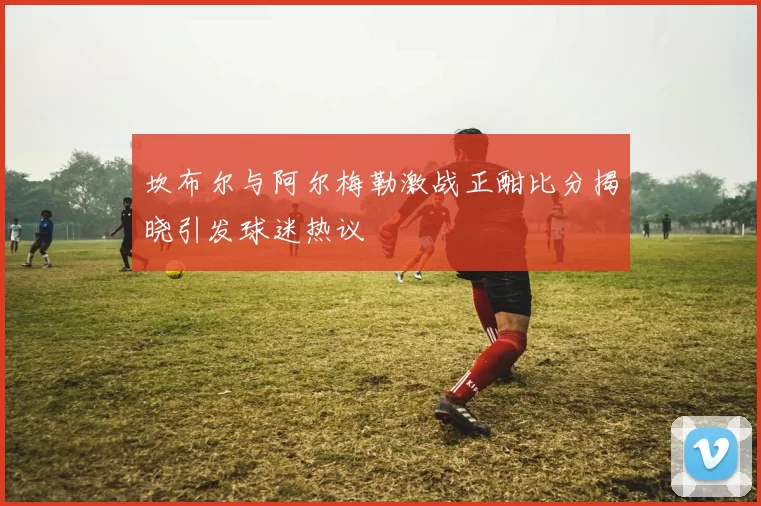 坎布尔与阿尔梅勒激战正酣比分揭晓引发球迷热议