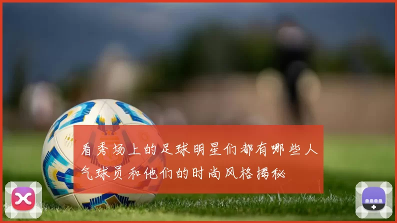 看秀场上的足球明星们都有哪些人气球员和他们的时尚风格揭秘