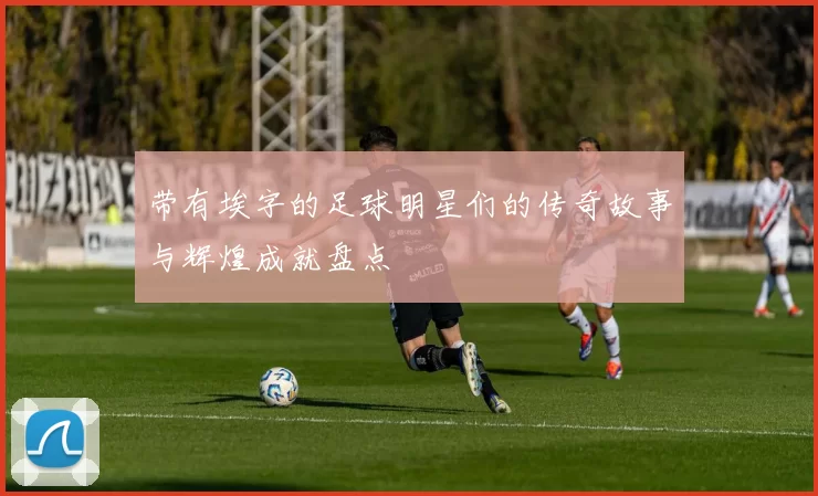 带有埃字的足球明星们的传奇故事与辉煌成就盘点