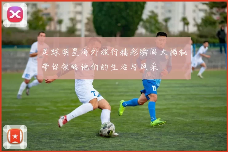 足球明星海外旅行精彩瞬间大揭秘带你领略他们的生活与风采