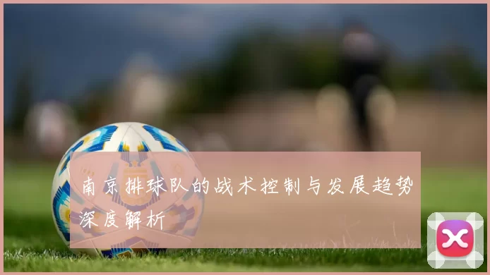 南京排球队的战术控制与发展趋势深度解析
