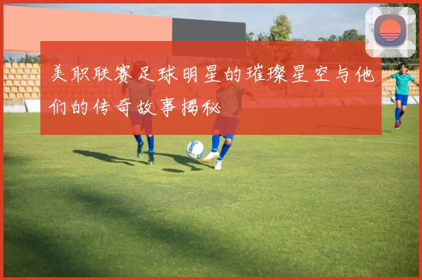 美职联赛足球明星的璀璨星空与他们的传奇故事揭秘