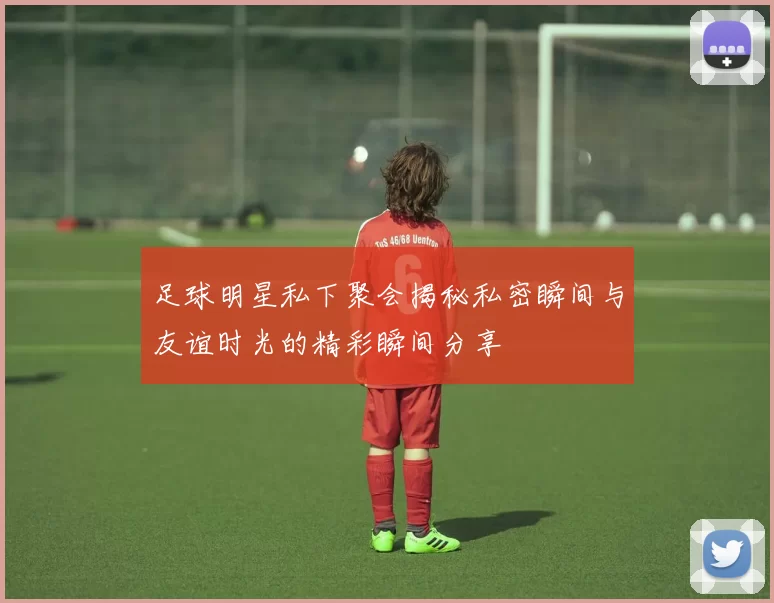 足球明星私下聚会揭秘私密瞬间与友谊时光的精彩瞬间分享