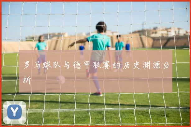 罗马球队与德甲联赛的历史渊源分析