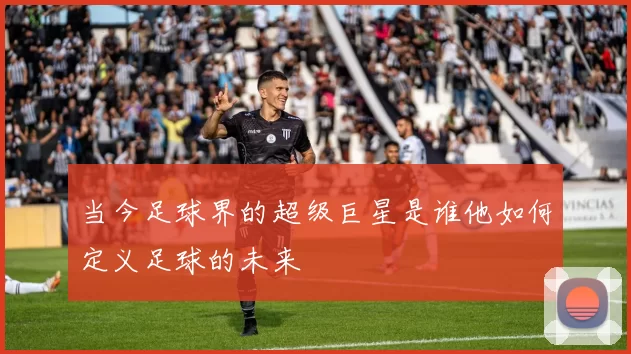 当今足球界的超级巨星是谁他如何定义足球的未来