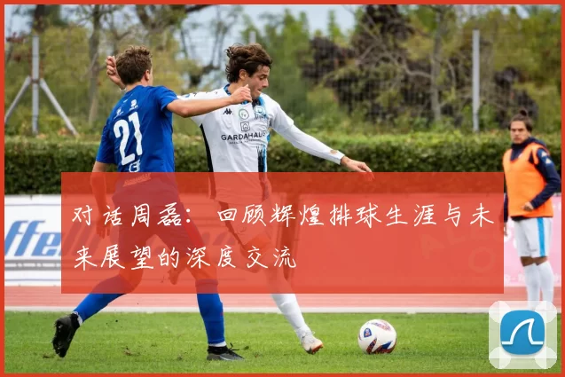 对话周磊：回顾辉煌排球生涯与未来展望的深度交流