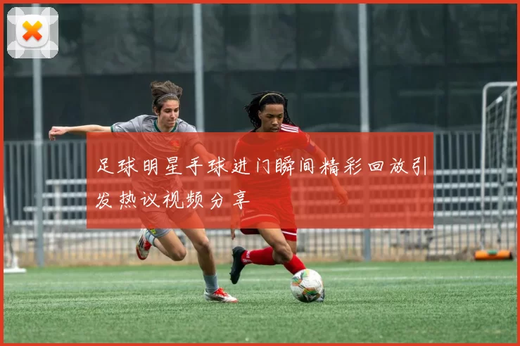 足球明星手球进门瞬间精彩回放引发热议视频分享