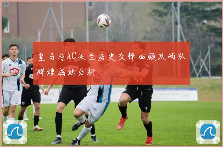 皇马与AC米兰历史交锋回顾及两队辉煌成就分析